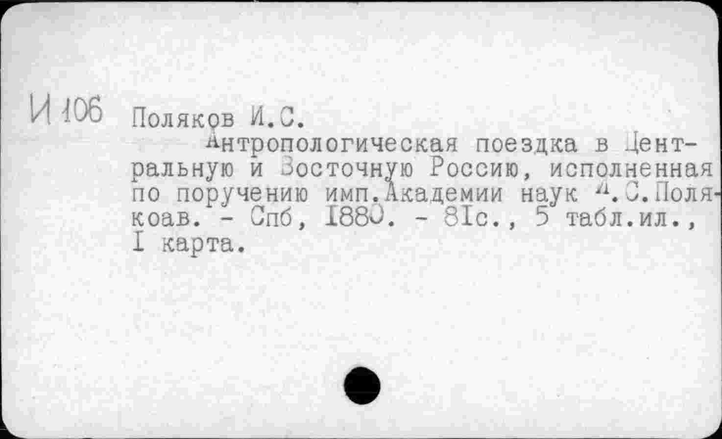 ﻿Поляков И.С.
Антропологическая поездка в Центральную и Зосточную Россию, исполненная по поручению имп.Академии наук а.З.Поля коав. - Спб, 1880. - 81с., 5 табл.ил., I карта.